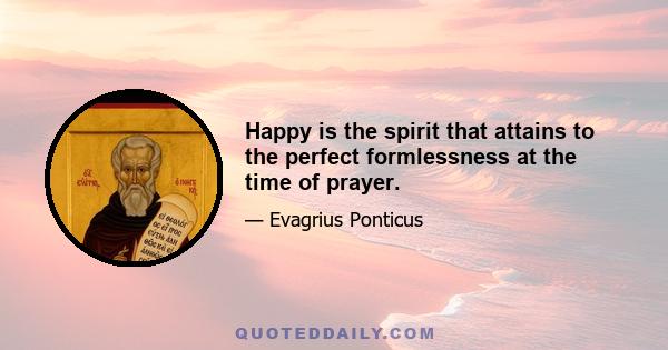 Happy is the spirit that attains to the perfect formlessness at the time of prayer.