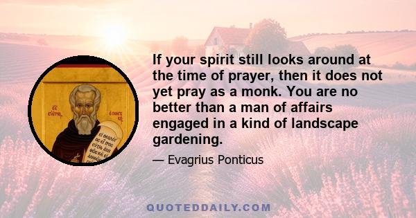 If your spirit still looks around at the time of prayer, then it does not yet pray as a monk. You are no better than a man of affairs engaged in a kind of landscape gardening.