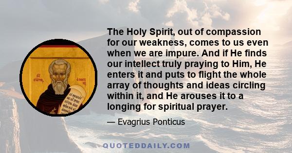 The Holy Spirit, out of compassion for our weakness, comes to us even when we are impure. And if He finds our intellect truly praying to Him, He enters it and puts to flight the whole array of thoughts and ideas