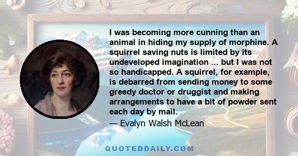 I was becoming more cunning than an animal in hiding my supply of morphine. A squirrel saving nuts is limited by its undeveloped imagination ... but I was not so handicapped. A squirrel, for example, is debarred from