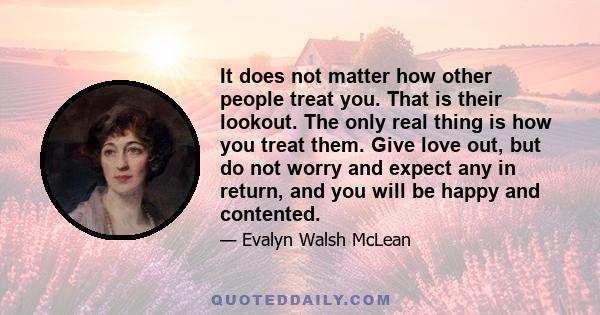 It does not matter how other people treat you. That is their lookout. The only real thing is how you treat them. Give love out, but do not worry and expect any in return, and you will be happy and contented.