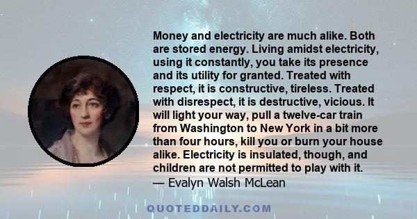 Money and electricity are much alike. Both are stored energy. Living amidst electricity, using it constantly, you take its presence and its utility for granted. Treated with respect, it is constructive, tireless.