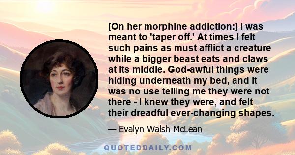 [On her morphine addiction:] I was meant to 'taper off.' At times I felt such pains as must afflict a creature while a bigger beast eats and claws at its middle. God-awful things were hiding underneath my bed, and it