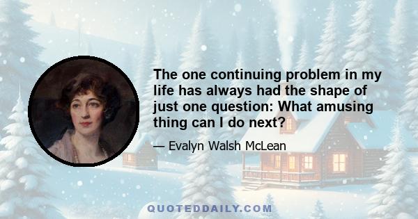 The one continuing problem in my life has always had the shape of just one question: What amusing thing can I do next?