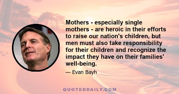 Mothers - especially single mothers - are heroic in their efforts to raise our nation's children, but men must also take responsibility for their children and recognize the impact they have on their families' well-being.