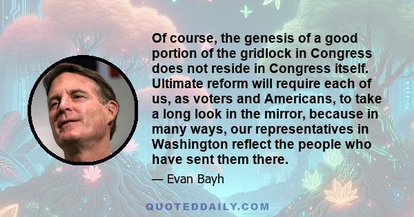 Of course, the genesis of a good portion of the gridlock in Congress does not reside in Congress itself. Ultimate reform will require each of us, as voters and Americans, to take a long look in the mirror, because in