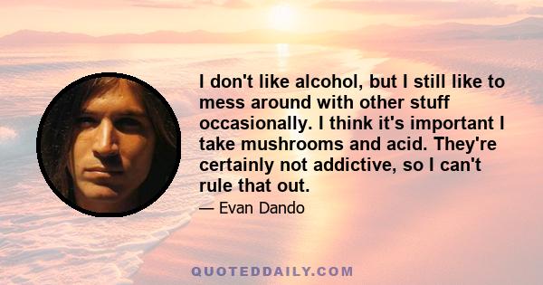 I don't like alcohol, but I still like to mess around with other stuff occasionally. I think it's important I take mushrooms and acid. They're certainly not addictive, so I can't rule that out.