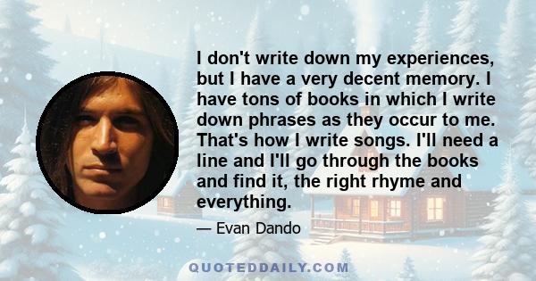 I don't write down my experiences, but I have a very decent memory. I have tons of books in which I write down phrases as they occur to me. That's how I write songs. I'll need a line and I'll go through the books and