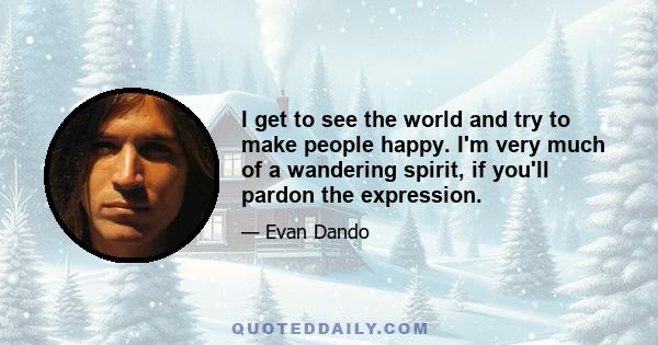 I get to see the world and try to make people happy. I'm very much of a wandering spirit, if you'll pardon the expression.