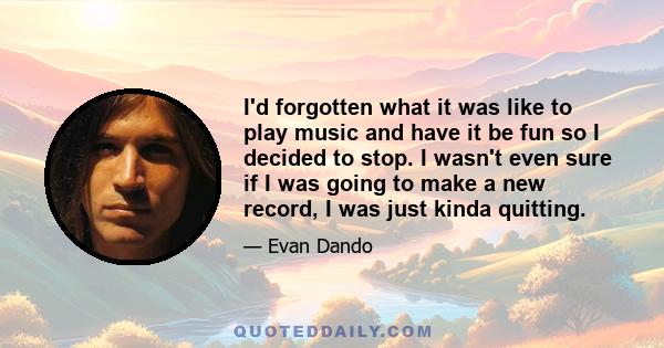 I'd forgotten what it was like to play music and have it be fun so I decided to stop. I wasn't even sure if I was going to make a new record, I was just kinda quitting.