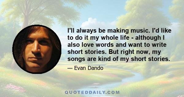 I'll always be making music. I'd like to do it my whole life - although I also love words and want to write short stories. But right now, my songs are kind of my short stories.