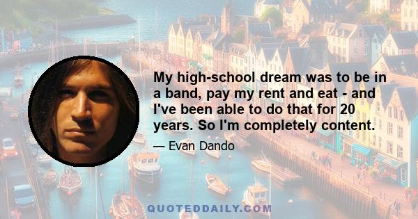 My high-school dream was to be in a band, pay my rent and eat - and I've been able to do that for 20 years. So I'm completely content.