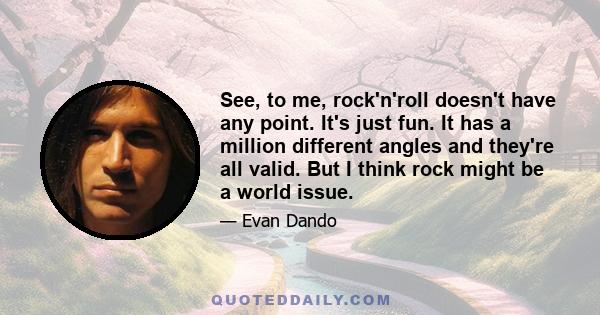 See, to me, rock'n'roll doesn't have any point. It's just fun. It has a million different angles and they're all valid. But I think rock might be a world issue.