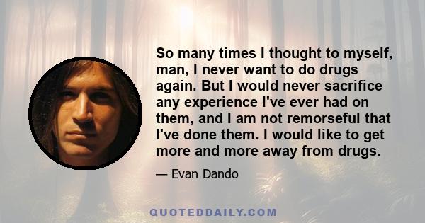 So many times I thought to myself, man, I never want to do drugs again. But I would never sacrifice any experience I've ever had on them, and I am not remorseful that I've done them. I would like to get more and more