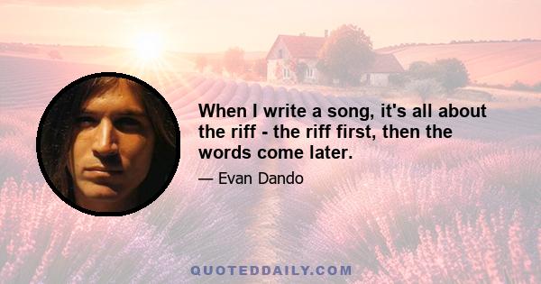 When I write a song, it's all about the riff - the riff first, then the words come later.