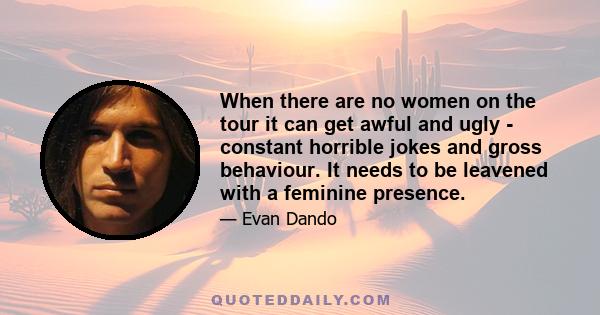 When there are no women on the tour it can get awful and ugly - constant horrible jokes and gross behaviour. It needs to be leavened with a feminine presence.