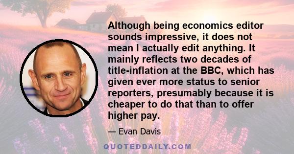 Although being economics editor sounds impressive, it does not mean I actually edit anything. It mainly reflects two decades of title-inflation at the BBC, which has given ever more status to senior reporters,