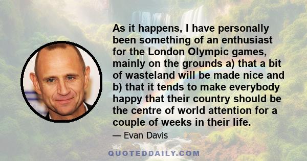 As it happens, I have personally been something of an enthusiast for the London Olympic games, mainly on the grounds a) that a bit of wasteland will be made nice and b) that it tends to make everybody happy that their