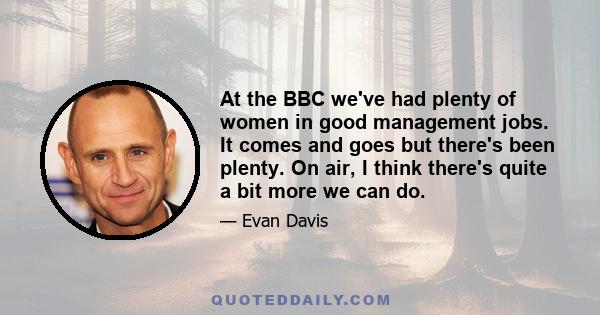 At the BBC we've had plenty of women in good management jobs. It comes and goes but there's been plenty. On air, I think there's quite a bit more we can do.