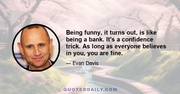 Being funny, it turns out, is like being a bank. It's a confidence trick. As long as everyone believes in you, you are fine.