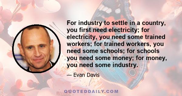 For industry to settle in a country, you first need electricity; for electricity, you need some trained workers; for trained workers, you need some schools; for schools you need some money; for money, you need some