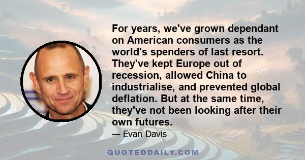 For years, we've grown dependant on American consumers as the world's spenders of last resort. They've kept Europe out of recession, allowed China to industrialise, and prevented global deflation. But at the same time,