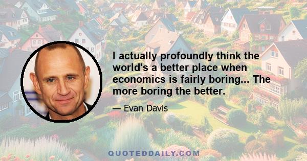 I actually profoundly think the world's a better place when economics is fairly boring... The more boring the better.