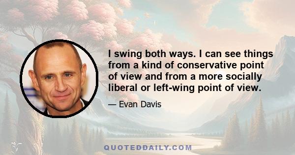 I swing both ways. I can see things from a kind of conservative point of view and from a more socially liberal or left-wing point of view.