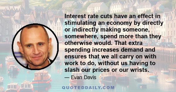 Interest rate cuts have an effect in stimulating an economy by directly or indirectly making someone, somewhere, spend more than they otherwise would. That extra spending increases demand and ensures that we all carry