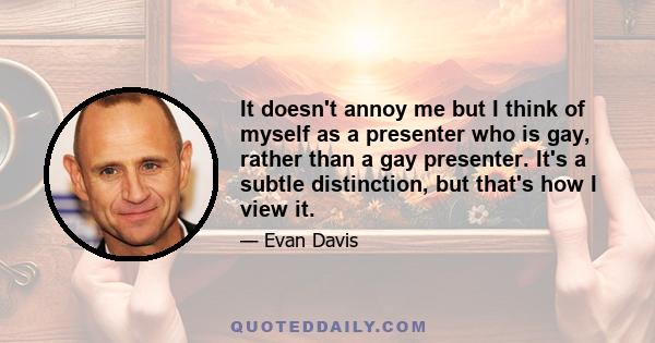 It doesn't annoy me but I think of myself as a presenter who is gay, rather than a gay presenter. It's a subtle distinction, but that's how I view it.