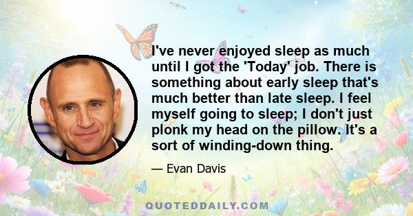 I've never enjoyed sleep as much until I got the 'Today' job. There is something about early sleep that's much better than late sleep. I feel myself going to sleep; I don't just plonk my head on the pillow. It's a sort