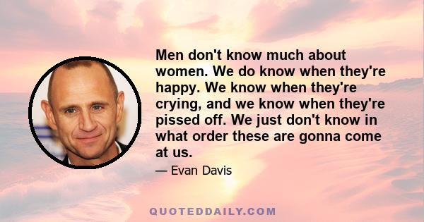 Men don't know much about women. We do know when they're happy. We know when they're crying, and we know when they're pissed off. We just don't know in what order these are gonna come at us.