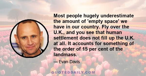 Most people hugely underestimate the amount of 'empty space' we have in our country. Fly over the U.K., and you see that human settlement does not fill up the U.K. at all. It accounts for something of the order of 15