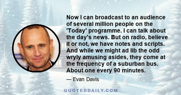 Now I can broadcast to an audience of several million people on the 'Today' programme. I can talk about the day's news. But on radio, believe it or not, we have notes and scripts. And while we might ad lib the odd wryly 