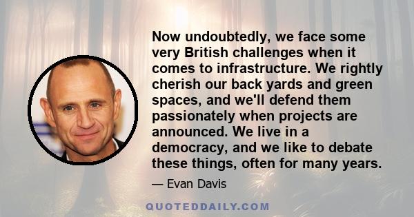 Now undoubtedly, we face some very British challenges when it comes to infrastructure. We rightly cherish our back yards and green spaces, and we'll defend them passionately when projects are announced. We live in a