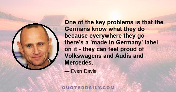 One of the key problems is that the Germans know what they do because everywhere they go there's a 'made in Germany' label on it - they can feel proud of Volkswagens and Audis and Mercedes.