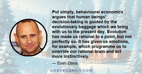 Put simply, behavioural economics argues that human beings' decision-taking is guided by the evolutionary baggage which we bring with us to the present day. Evolution has made us rational to a point, but not perfectly