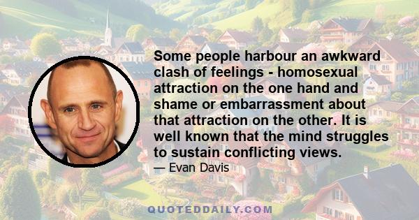 Some people harbour an awkward clash of feelings - homosexual attraction on the one hand and shame or embarrassment about that attraction on the other. It is well known that the mind struggles to sustain conflicting