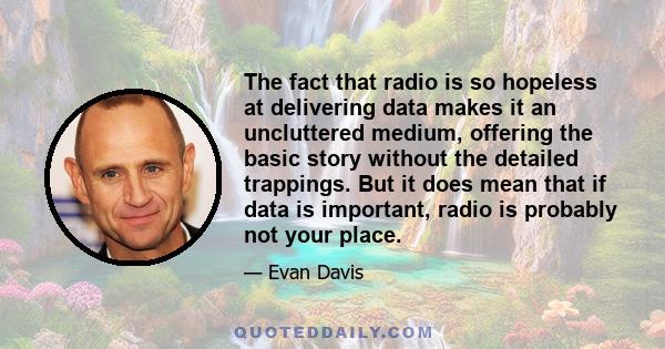 The fact that radio is so hopeless at delivering data makes it an uncluttered medium, offering the basic story without the detailed trappings. But it does mean that if data is important, radio is probably not your place.