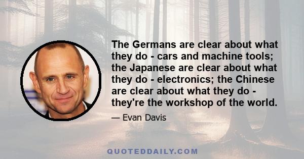 The Germans are clear about what they do - cars and machine tools; the Japanese are clear about what they do - electronics; the Chinese are clear about what they do - they're the workshop of the world.