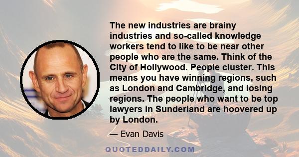 The new industries are brainy industries and so-called knowledge workers tend to like to be near other people who are the same. Think of the City of Hollywood. People cluster. This means you have winning regions, such