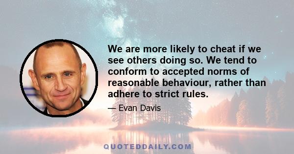 We are more likely to cheat if we see others doing so. We tend to conform to accepted norms of reasonable behaviour, rather than adhere to strict rules.