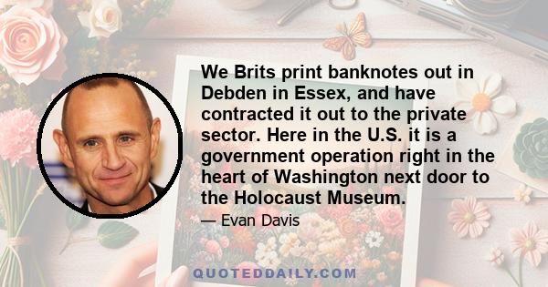 We Brits print banknotes out in Debden in Essex, and have contracted it out to the private sector. Here in the U.S. it is a government operation right in the heart of Washington next door to the Holocaust Museum.