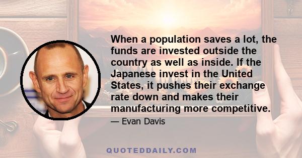 When a population saves a lot, the funds are invested outside the country as well as inside. If the Japanese invest in the United States, it pushes their exchange rate down and makes their manufacturing more competitive.