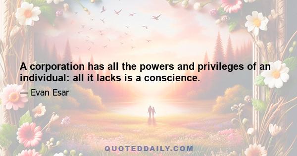 A corporation has all the powers and privileges of an individual: all it lacks is a conscience.