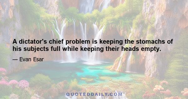 A dictator's chief problem is keeping the stomachs of his subjects full while keeping their heads empty.