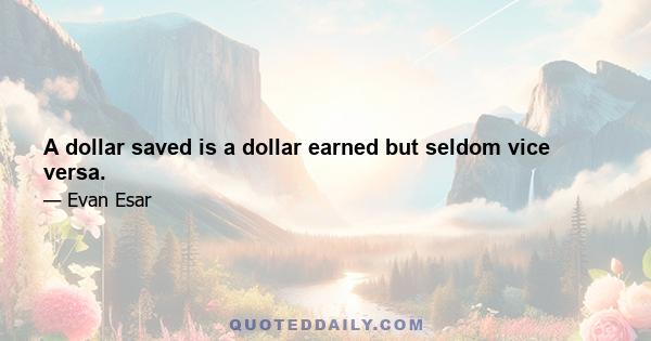 A dollar saved is a dollar earned but seldom vice versa.