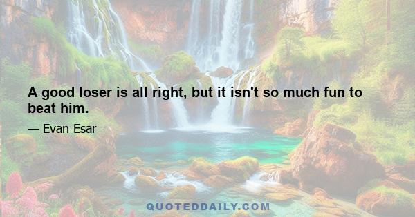 A good loser is all right, but it isn't so much fun to beat him.
