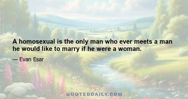 A homosexual is the only man who ever meets a man he would like to marry if he were a woman.