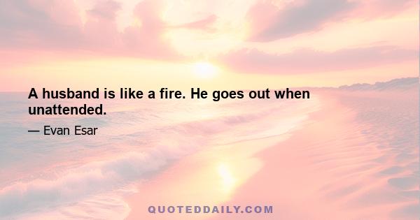 A husband is like a fire. He goes out when unattended.